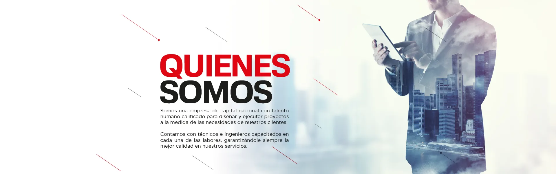 Quiénes somos: somos una empresa de capital nacional con talento humano calificado para diseñar y ejecutar proyectos a la medida de las necesidades de nuestros clientes. Contamos con técnicos e ingenieros capacitados en cada una de las labores, garantizándole siempre la mejor calidad en nuestros servicios.